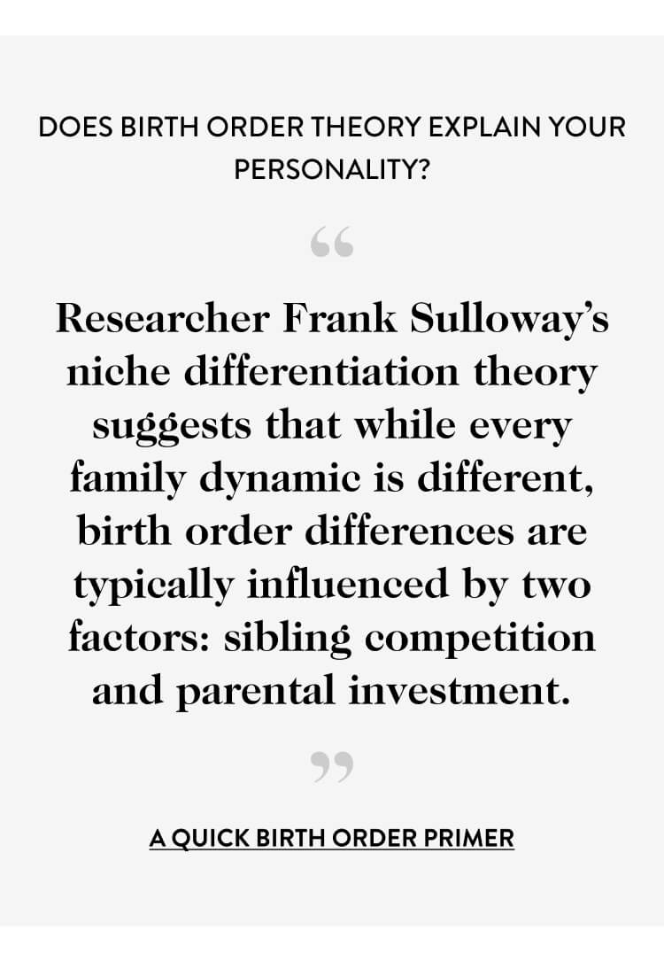 Does Birth Order Theory Explain Your Personality? “ Researcher Frank Sulloway’s niche differentiation theory suggests that while every family dynamic is different, birth order differences are typically influenced by two factors: sibling competition and parental investment. ” a quick birth order primer